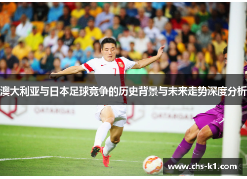 澳大利亚与日本足球竞争的历史背景与未来走势深度分析