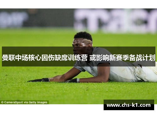 曼联中场核心因伤缺席训练营 或影响新赛季备战计划